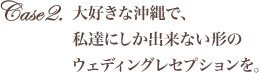 大好きな沖縄で、私達にしか出来ない形のウェディングレセプションを。